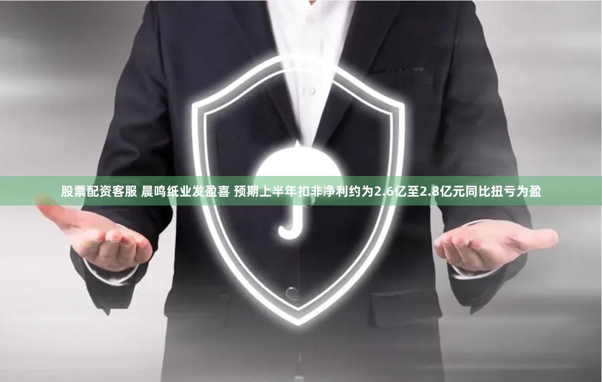 股票配资客服 晨鸣纸业发盈喜 预期上半年扣非净利约为2.6亿至2.8亿元同比扭亏为盈