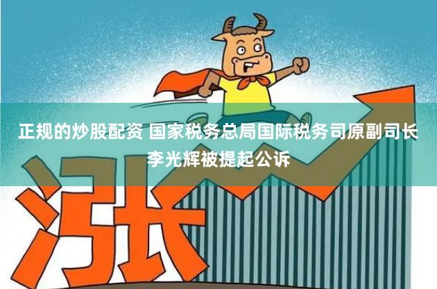 正规的炒股配资 国家税务总局国际税务司原副司长李光辉被提起公诉