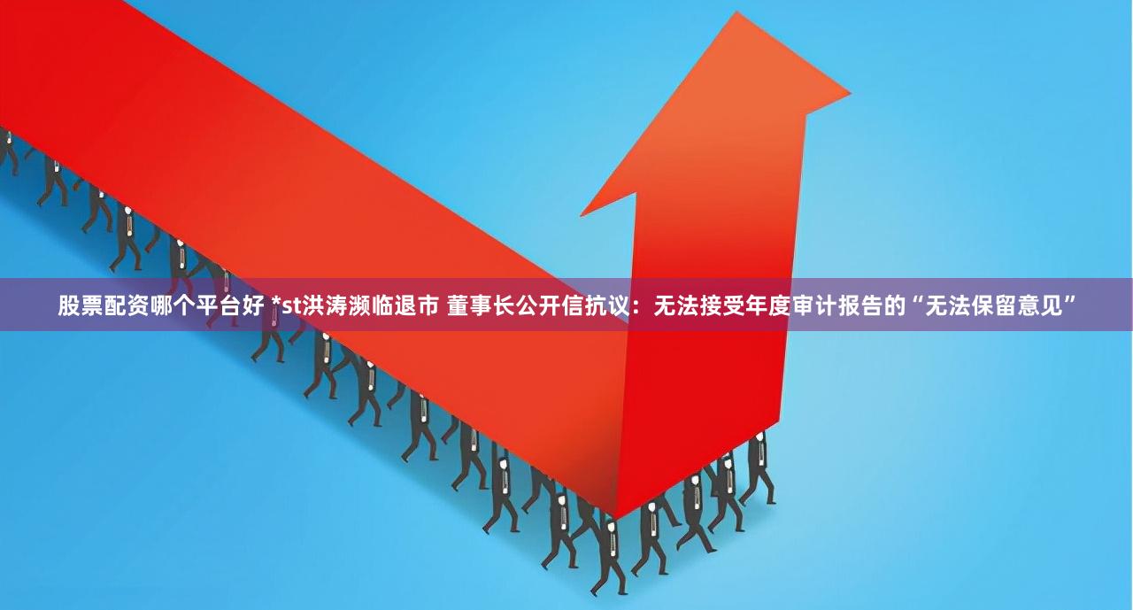 股票配资哪个平台好 *st洪涛濒临退市 董事长公开信抗议：无法接受年度审计报告的“无法保留意见”