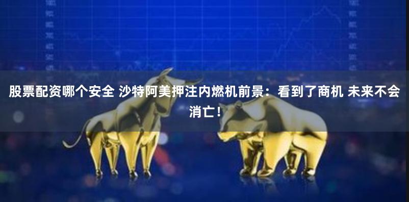 股票配资哪个安全 沙特阿美押注内燃机前景：看到了商机 未来不会消亡！