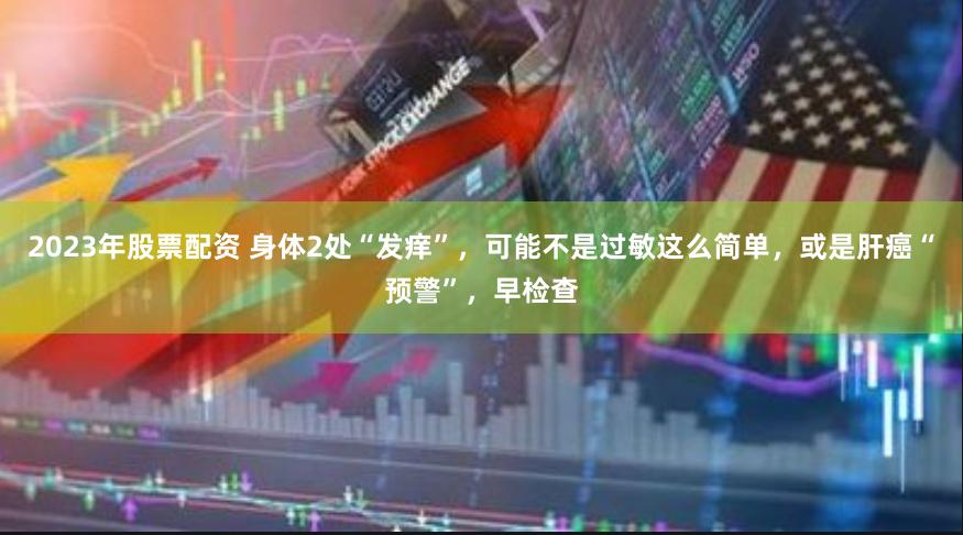 2023年股票配资 身体2处“发痒”，可能不是过敏这么简单，或是肝癌“预警”，早检查