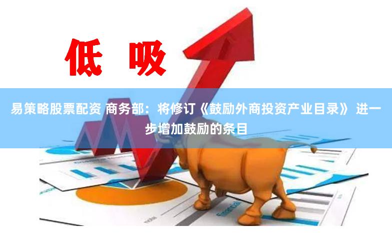 易策略股票配资 商务部：将修订《鼓励外商投资产业目录》 进一步增加鼓励的条目