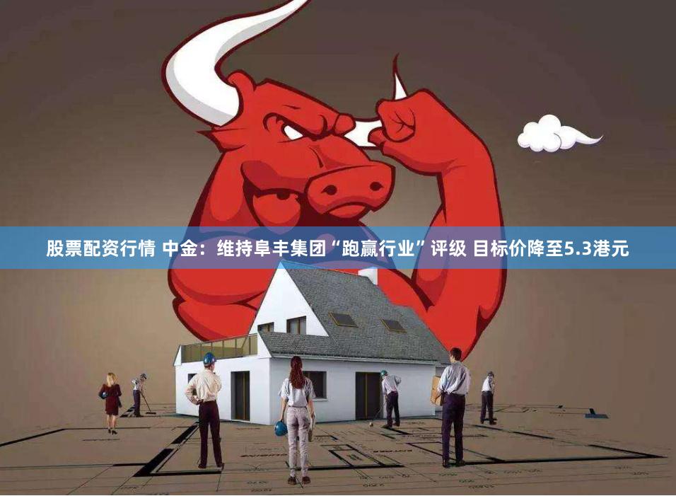 股票配资行情 中金：维持阜丰集团“跑赢行业”评级 目标价降至5.3港元