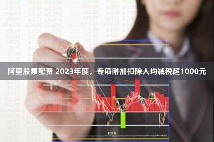 阿里股票配资 2023年度，专项附加扣除人均减税超1000元