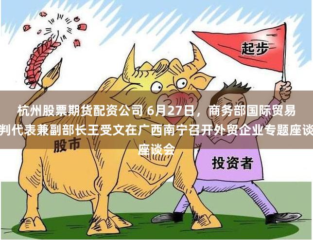 杭州股票期货配资公司 6月27日，商务部国际贸易谈判代表兼副部长王受文在广西南宁召开外贸企业专题座谈会