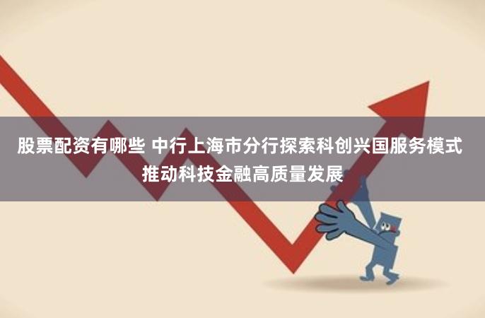 股票配资有哪些 中行上海市分行探索科创兴国服务模式 推动科技金融高质量发展