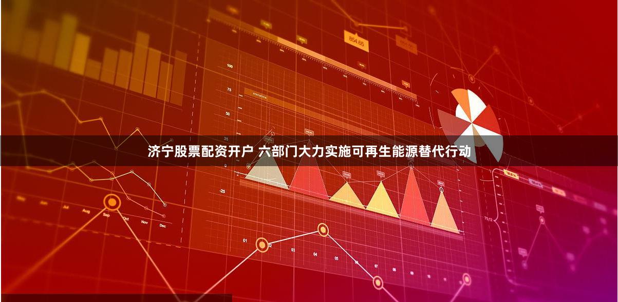 济宁股票配资开户 六部门大力实施可再生能源替代行动