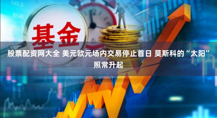 股票配资网大全 美元欧元场内交易停止首日 莫斯科的“太阳”照常升起