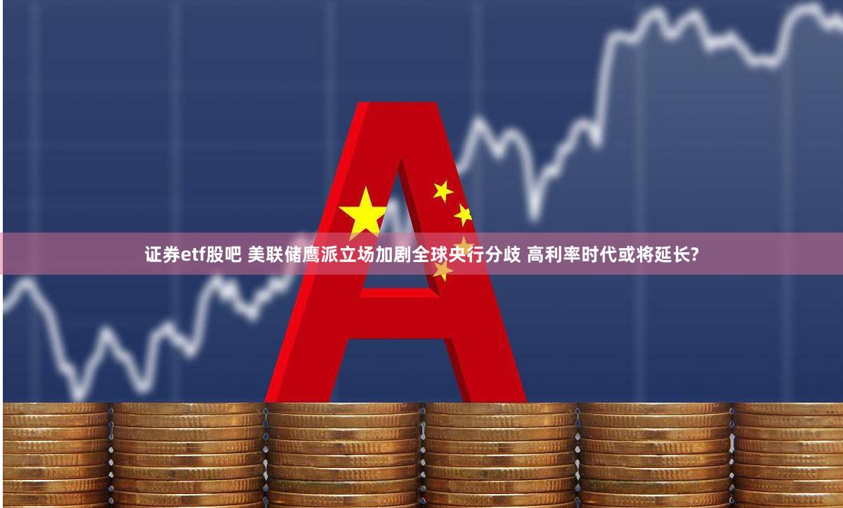 证券etf股吧 美联储鹰派立场加剧全球央行分歧 高利率时代或将延长?