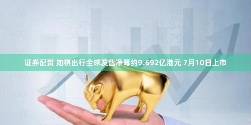 证券配资 如祺出行全球发售净筹约9.692亿港元 7月10日上市