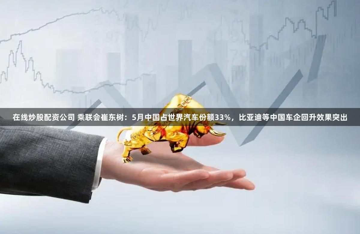 在线炒股配资公司 乘联会崔东树：5月中国占世界汽车份额33%，比亚迪等中国车企回升效果突出