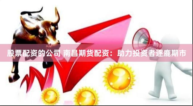 股票配资的公司 南昌期货配资：助力投资者逐鹿期市