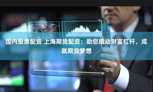 国内股票配资 上海期货配资：助您撬动财富杠杆，成就期货梦想
