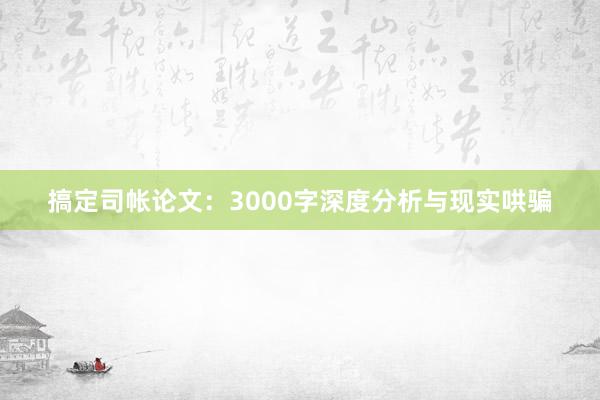 搞定司帐论文：3000字深度分析与现实哄骗